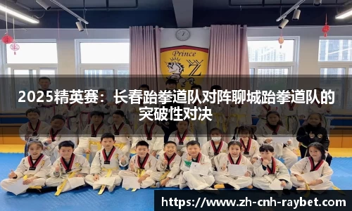 2025精英赛:长春跆拳道队对阵聊城跆拳道队的突破性对决